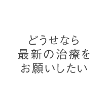 どうせなら最新の治療をお願いしたい